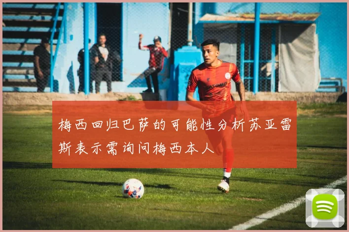梅西回归巴萨的可能性分析苏亚雷斯表示需询问梅西本人