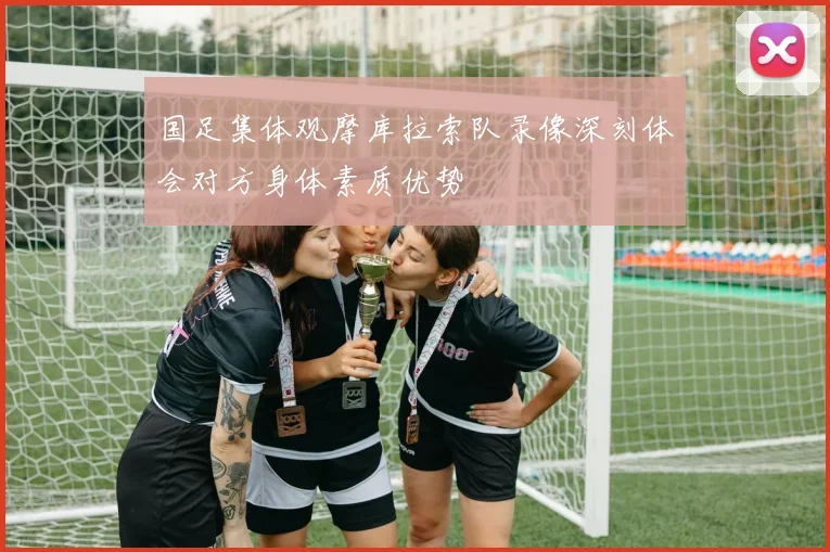 国足集体观摩库拉索队录像深刻体会对方身体素质优势