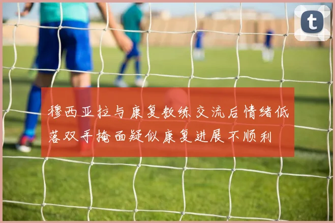 穆西亚拉与康复教练交流后情绪低落双手掩面疑似康复进展不顺利