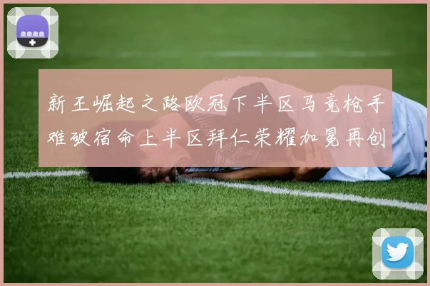新王崛起之路欧冠下半区马竞枪手难破宿命上半区拜仁荣耀加冕再创辉煌