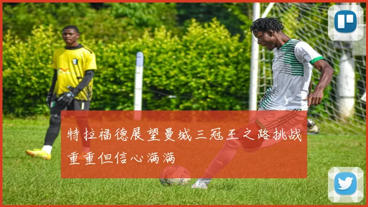 特拉福德展望曼城三冠王之路挑战重重但信心满满