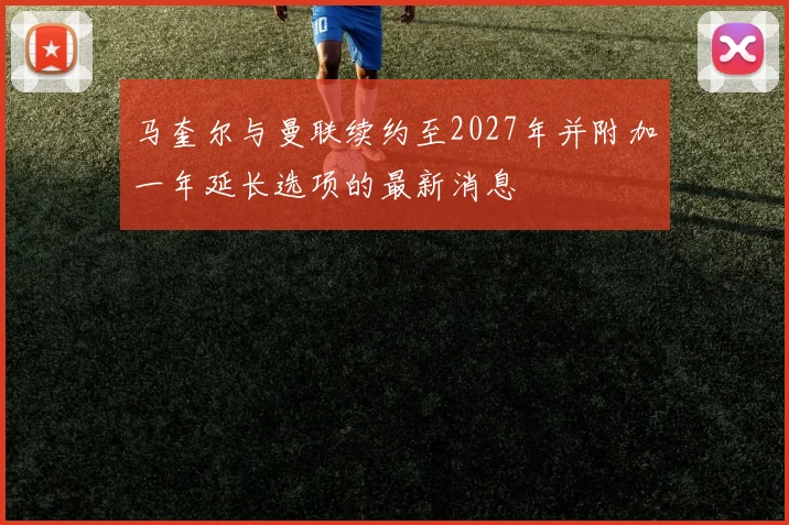 马奎尔与曼联续约至2027年并附加一年延长选项的最新消息