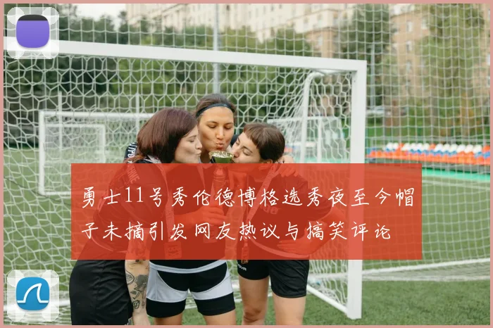 勇士11号秀伦德博格选秀夜至今帽子未摘引发网友热议与搞笑评论