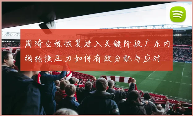 周琦合练恢复进入关键阶段广东内线轮换压力如何有效分配与应对