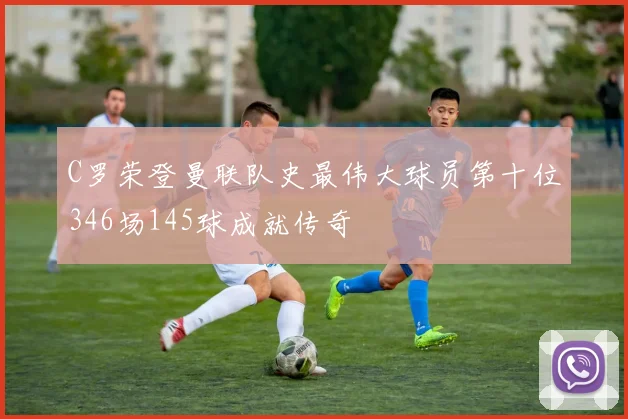 C罗荣登曼联队史最伟大球员第十位346场145球成就传奇