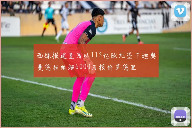 西媒报道皇马以115亿欧元签下迪奥曼德拒绝超6000万报价罗德里