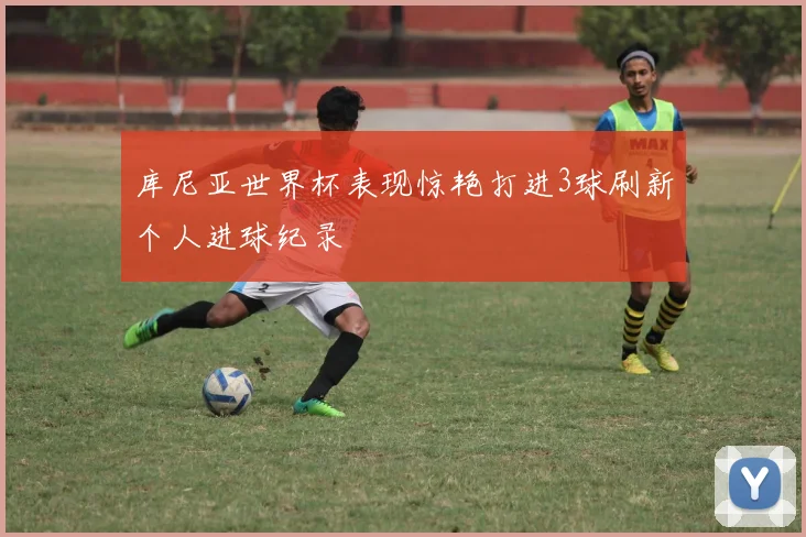 库尼亚世界杯表现惊艳打进3球刷新个人进球纪录