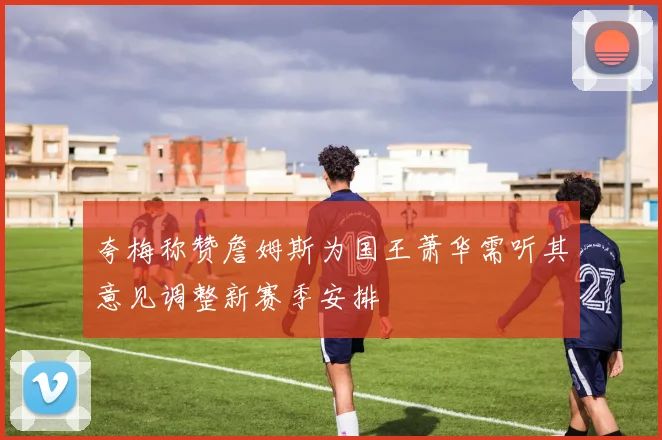 夸梅称赞詹姆斯为国王萧华需听其意见调整新赛季安排