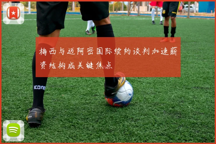 梅西与迈阿密国际续约谈判加速薪资结构成关键焦点
