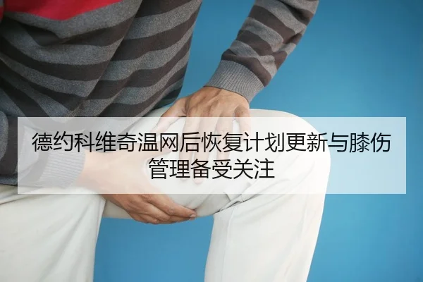 德约科维奇温网后恢复计划更新与膝伤管理备受关注